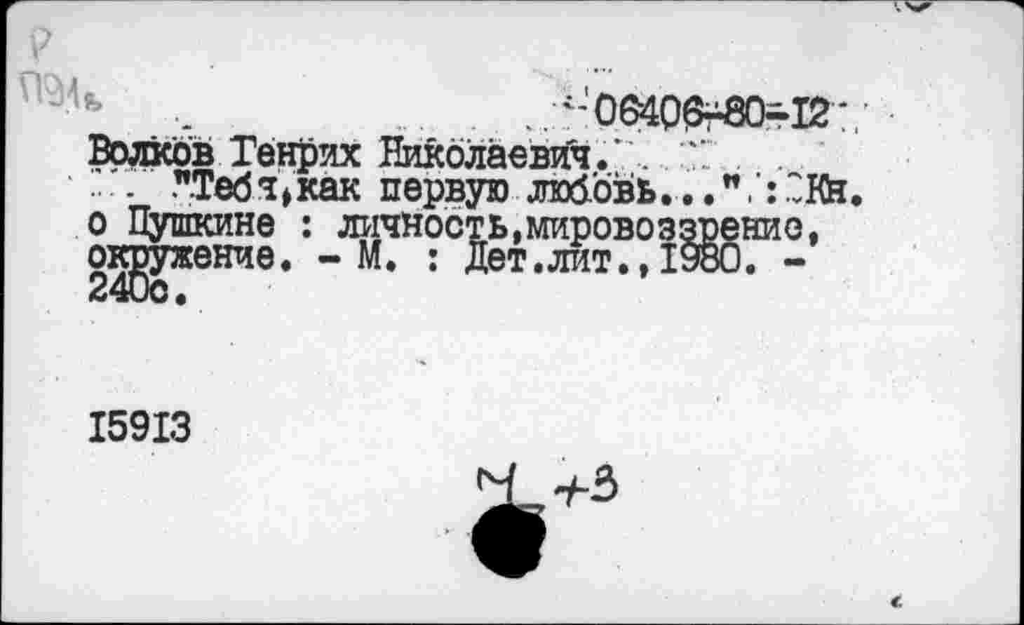 ﻿.	... . ..л-'Об4О0г8О=-12’/
Волков Генрих Николаевич.’ .	.
- "Тебч^как первую любовь...и.:"Вй. о Пушкине : личность,мировоззрение, окружение. - М. : Дет.лит., 1980. -
15913